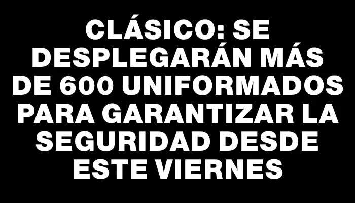 Clásico: se desplegarán más de 600 uniformados para garantizar la seguridad desde este viernes