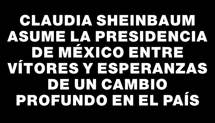 Claudia Sheinbaum asume la presidencia de México entre vítores y esperanzas de un cambio profundo en el país