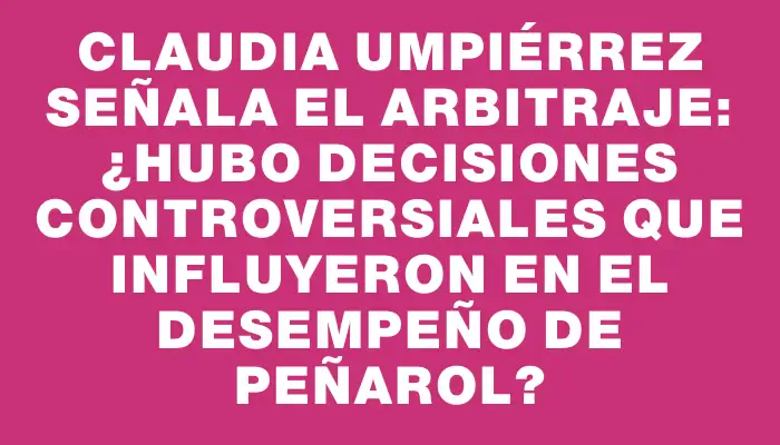 Claudia Umpiérrez señala el arbitraje: ¿Hubo decisiones controversiales que influyeron en el desempeño de Peñarol?