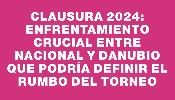 Clausura 2024: Enfrentamiento crucial entre Nacional y Danubio que podría definir el rumbo del torneo