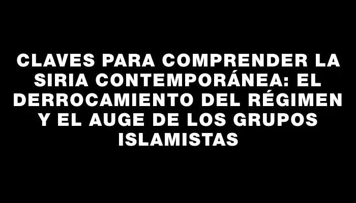 Claves para comprender la Siria contemporánea: el derrocamiento del régimen y el auge de los grupos islamistas