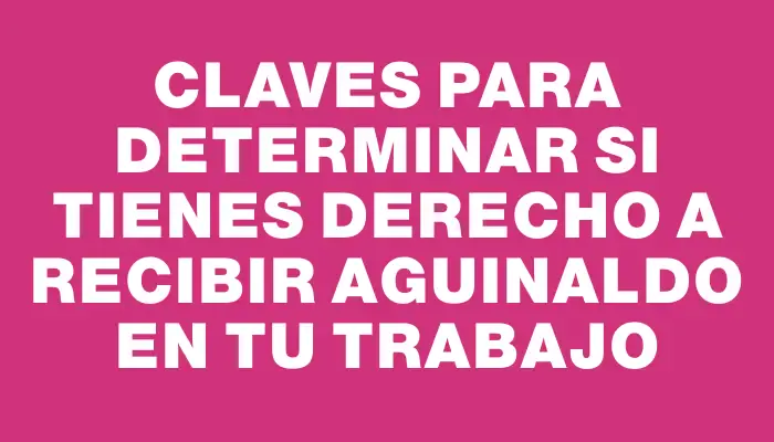 Claves para determinar si tienes derecho a recibir aguinaldo en tu trabajo