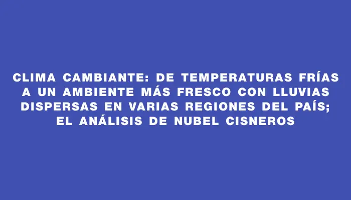 Clima cambiante: de temperaturas frías a un ambiente más fresco con lluvias dispersas en varias regiones del país; el análisis de Nubel Cisneros