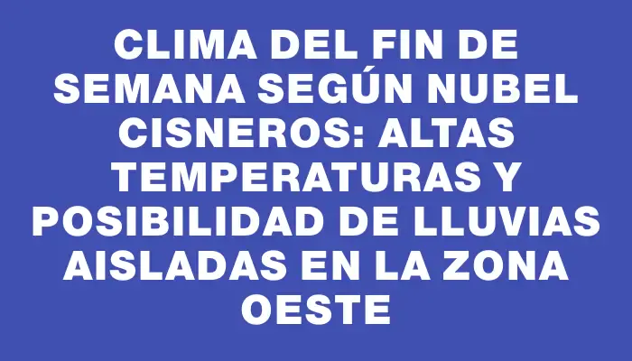 Clima del fin de semana según Nubel Cisneros: altas temperaturas y posibilidad de lluvias aisladas en la zona oeste