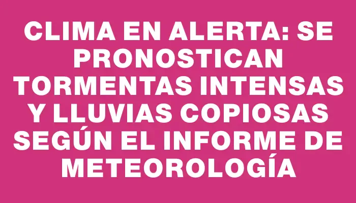 Clima en alerta: Se pronostican tormentas intensas y lluvias copiosas según el informe de Meteorología