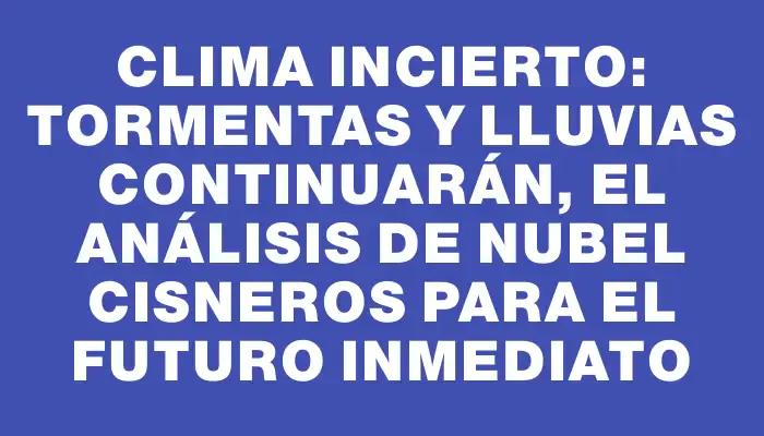 Clima incierto: tormentas y lluvias continuarán, el análisis de Nubel Cisneros para el futuro inmediato