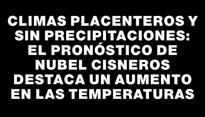 Climas placenteros y sin precipitaciones: el pronóstico de Nubel Cisneros destaca un aumento en las temperaturas