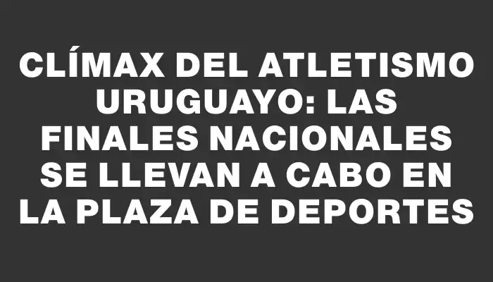 Clímax del Atletismo Uruguayo: Las Finales Nacionales se llevan a cabo en la Plaza de Deportes