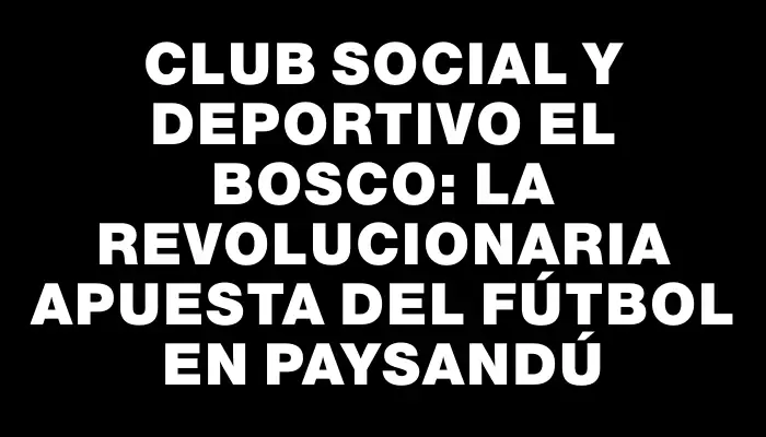 Club Social y Deportivo El Bosco: la revolucionaria apuesta del fútbol en Paysandú