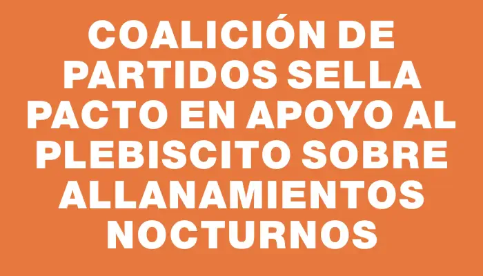 Coalición de partidos sella pacto en apoyo al plebiscito sobre allanamientos nocturnos