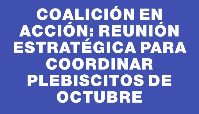 Coalición en Acción: Reunión Estratégica para Coordinar Plebiscitos de Octubre