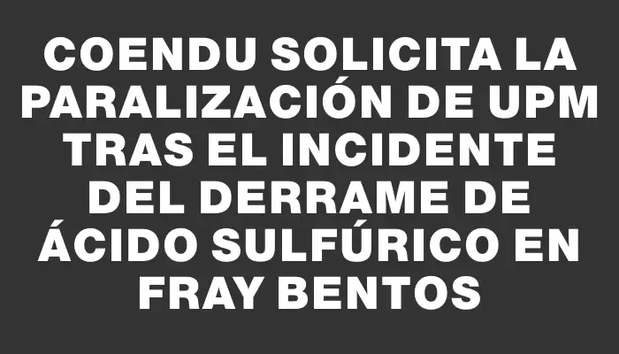 Coendu solicita la paralización de Upm tras el incidente del derrame de ácido sulfúrico en Fray Bentos