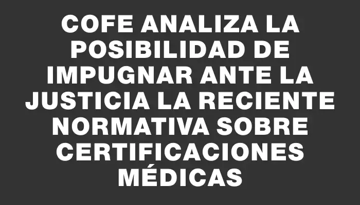 Cofe analiza la posibilidad de impugnar ante la justicia la reciente normativa sobre certificaciones médicas