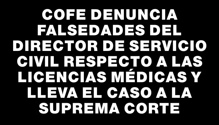 Cofe denuncia falsedades del director de Servicio Civil respecto a las licencias médicas y lleva el caso a la Suprema Corte