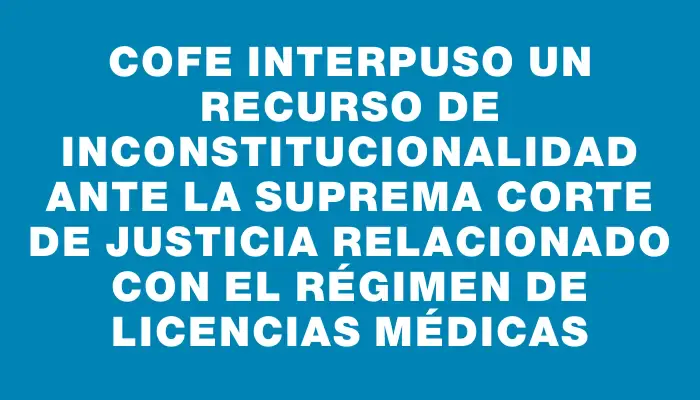 Cofe interpuso un recurso de inconstitucionalidad ante la Suprema Corte de Justicia relacionado con el régimen de licencias médicas