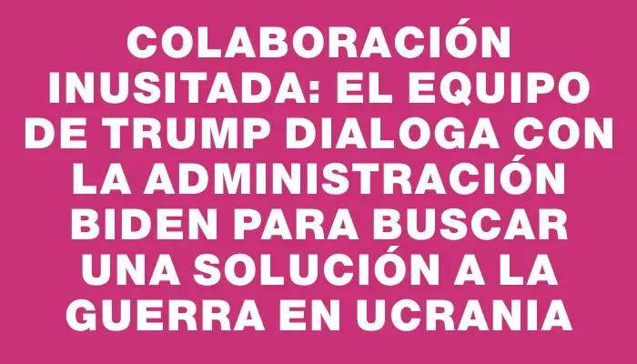 Colaboración inusitada: el equipo de Trump dialoga con la administración Biden para buscar una solución a la guerra en Ucrania