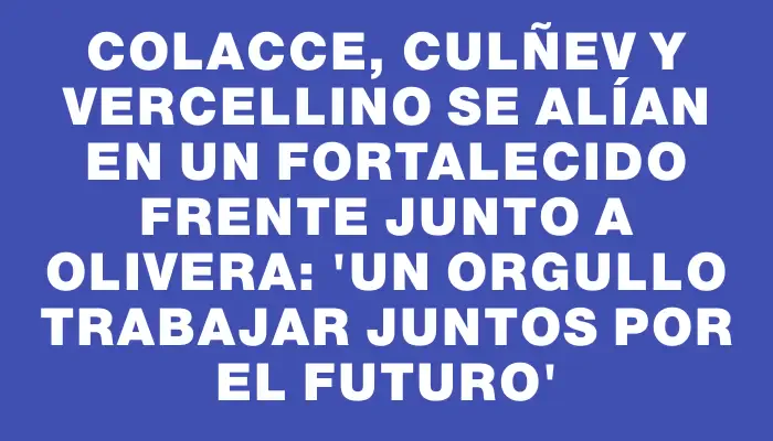 Colacce, Culñev y Vercellino se alían en un fortalecido frente junto a Olivera: “Un orgullo trabajar juntos por el futuro”