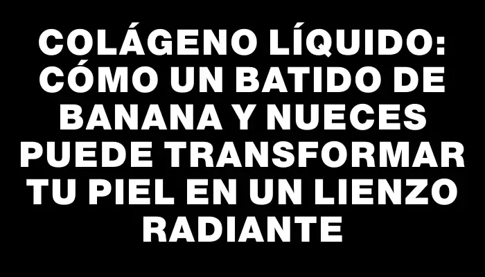 Colágeno líquido: Cómo un batido de banana y nueces puede transformar tu piel en un lienzo radiante