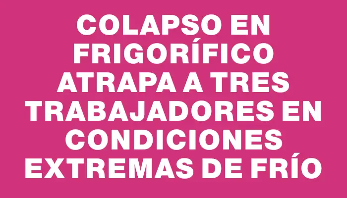 Colapso en frigorífico atrapa a tres trabajadores en condiciones extremas de frío