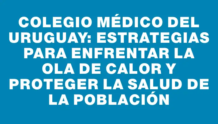 Colegio Médico del Uruguay: Estrategias para enfrentar la Ola de Calor y proteger la salud de la población