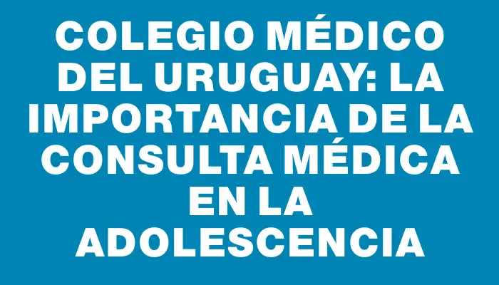 Colegio Médico del Uruguay: La importancia de la consulta médica en la adolescencia