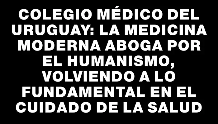 Colegio Médico del Uruguay: La medicina moderna aboga por el humanismo, volviendo a lo fundamental en el cuidado de la salud