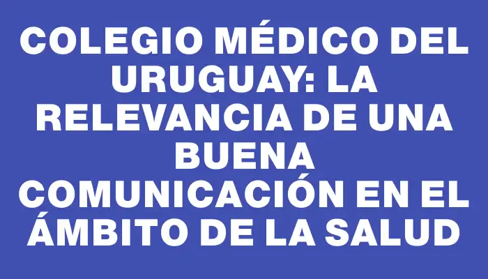 Colegio Médico del Uruguay: La relevancia de una buena comunicación en el ámbito de la salud