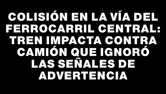 Colisión en la vía del Ferrocarril Central: tren impacta contra camión que ignoró las señales de advertencia