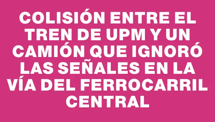 Colisión entre el tren de Upm y un camión que ignoró las señales en la vía del Ferrocarril Central