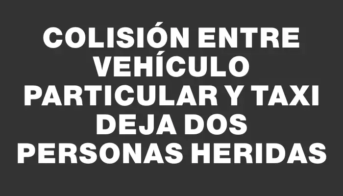 Colisión entre vehículo particular y taxi deja dos personas heridas