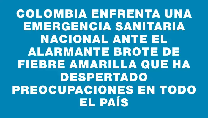 Colombia enfrenta una emergencia sanitaria nacional ante el alarmante brote de fiebre amarilla que ha despertado preocupaciones en todo el país