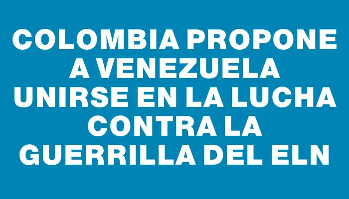 Colombia propone a Venezuela unirse en la lucha contra la guerrilla del Eln