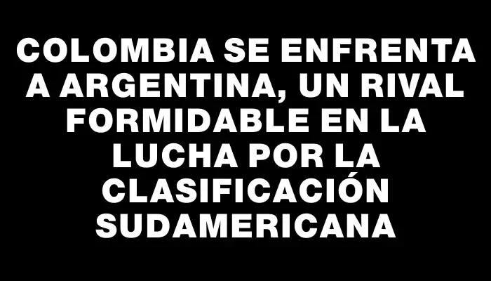 Colombia se enfrenta a Argentina, un rival formidable en la lucha por la clasificación sudamericana