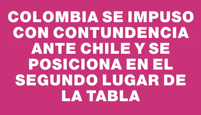 Colombia se impuso con contundencia ante Chile y se posiciona en el segundo lugar de la tabla