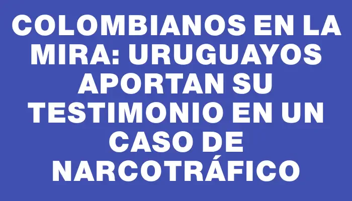 Colombianos en la mira: uruguayos aportan su testimonio en un caso de narcotráfico