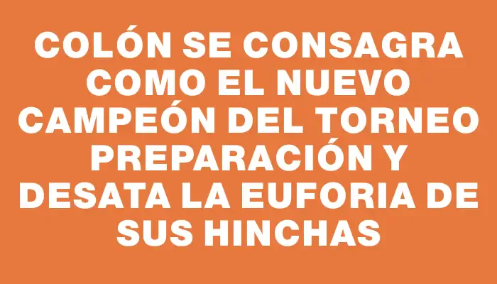 Colón se consagra como el nuevo campeón del Torneo Preparación y desata la euforia de sus hinchas