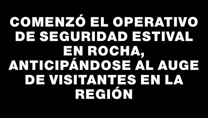 Comenzó el operativo de seguridad estival en Rocha, anticipándose al auge de visitantes en la región