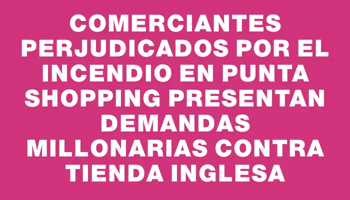 Comerciantes perjudicados por el incendio en Punta Shopping presentan demandas millonarias contra Tienda Inglesa