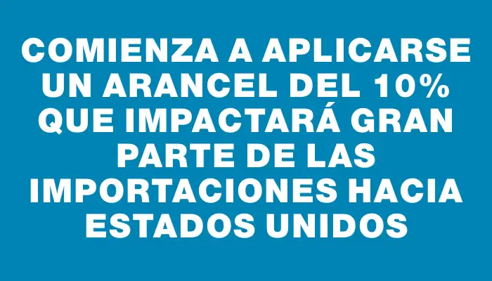 Comienza a aplicarse un arancel del 10% que impactará gran parte de las importaciones hacia Estados Unidos
