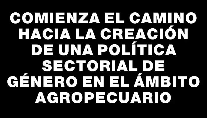 Comienza el camino hacia la creación de una política sectorial de género en el ámbito agropecuario