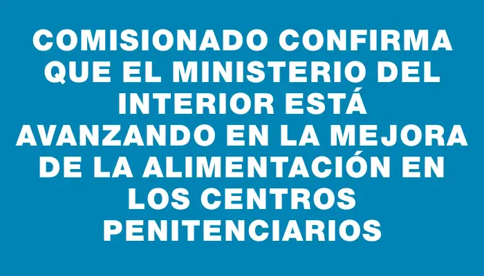 Comisionado confirma que el Ministerio del Interior está avanzando en la mejora de la alimentación en los centros penitenciarios