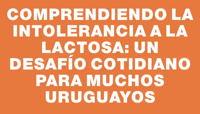 Comprendiendo la intolerancia a la lactosa: un desafío cotidiano para muchos uruguayos