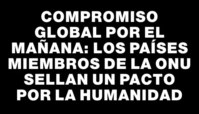 Compromiso Global por el Mañana: Los Países Miembros de la Onu Sellan un Pacto por la Humanidad