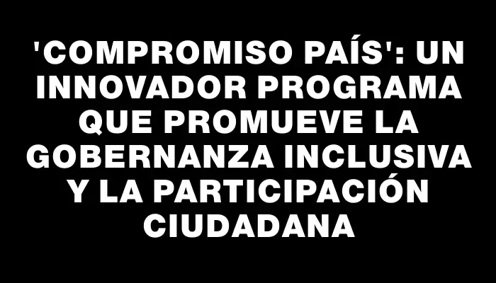 “Compromiso País”: Un innovador programa que promueve la gobernanza inclusiva y la participación ciudadana