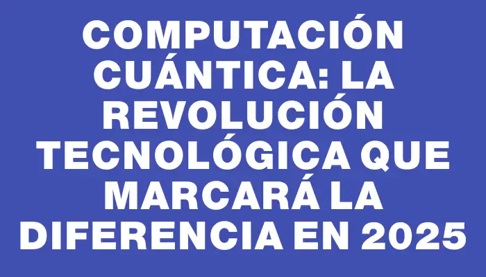 Computación Cuántica: La revolución tecnológica que marcará la diferencia en 2025