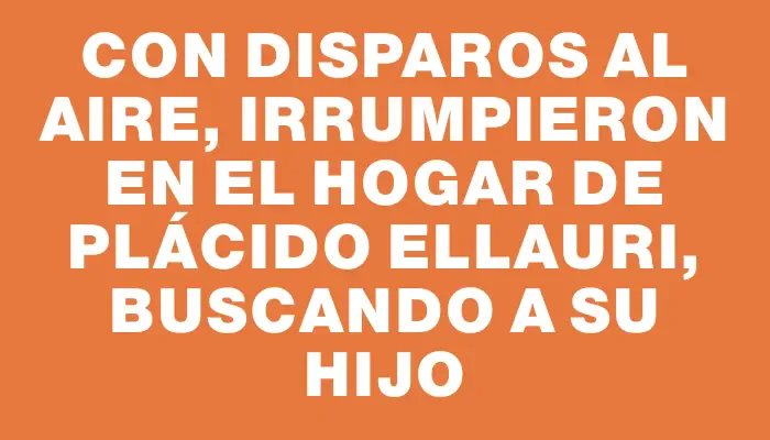 Con disparos al aire, irrumpieron en el hogar de Plácido Ellauri, buscando a su hijo