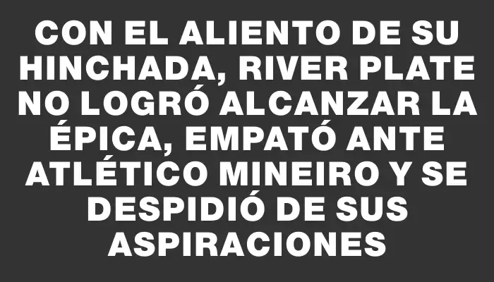 Con el aliento de su hinchada, River Plate no logró alcanzar la épica, empató ante Atlético Mineiro y se despidió de sus aspiraciones