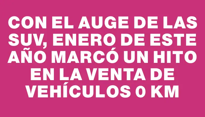 Con el auge de las Suv, enero de este año marcó un hito en la venta de vehículos 0 km