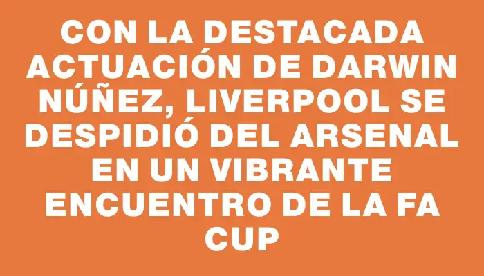 Con la destacada actuación de Darwin Núñez, Liverpool se despidió del Arsenal en un vibrante encuentro de la Fa Cup