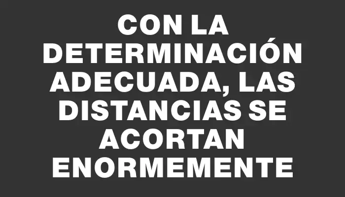 Con la determinación adecuada, las distancias se acortan enormemente